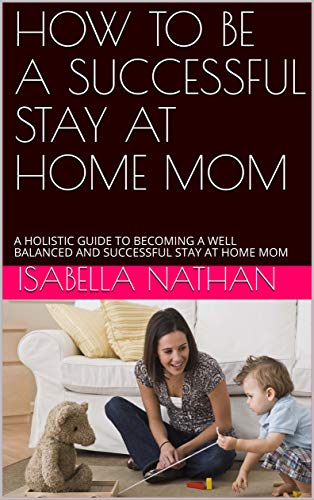 How to be a Successful Stay at Home Mom: A Holistic Guide To Becoming a Well Balanced and Successful Stay at Home Mom